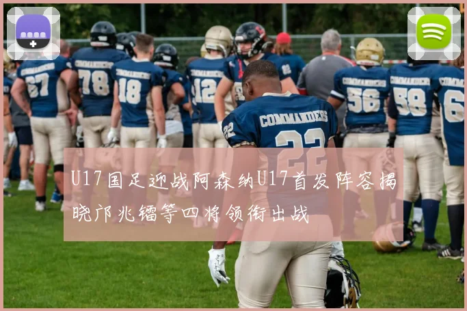 U17国足迎战阿森纳U17首发阵容揭晓邝兆镭等四将领衔出战