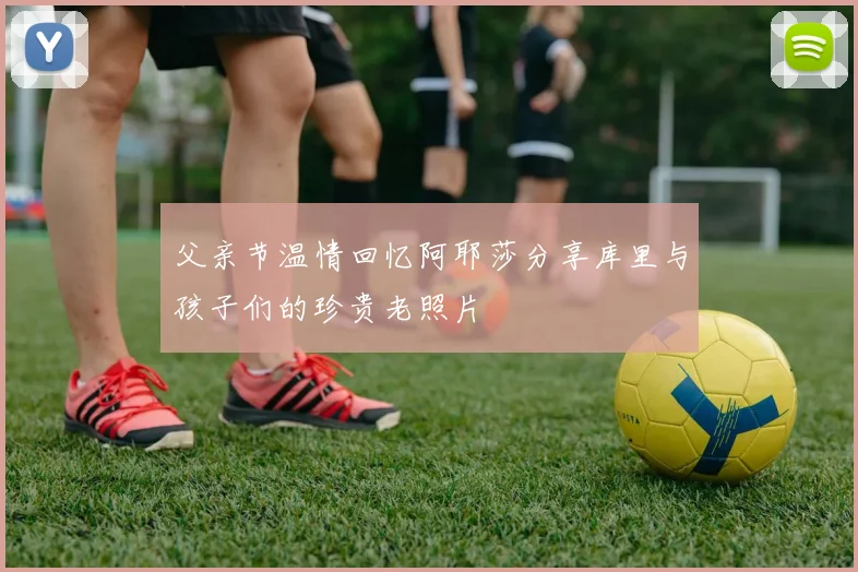 父亲节温情回忆阿耶莎分享库里与孩子们的珍贵老照片