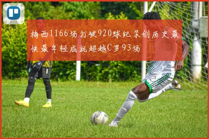 梅西1166场打破920球纪录创历史最快最年轻成就超越C罗93场