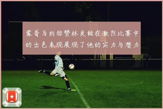 蒙哥马利称赞林良铭在激烈比赛中的出色表现展现了他的实力与潜力