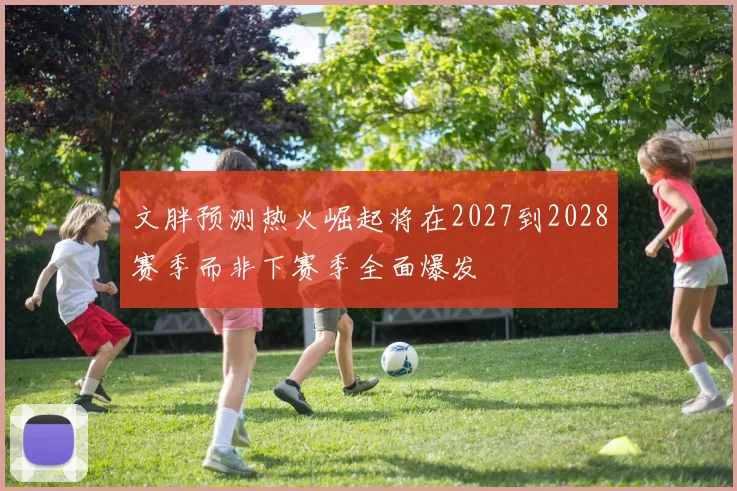 文胖预测热火崛起将在2027到2028赛季而非下赛季全面爆发