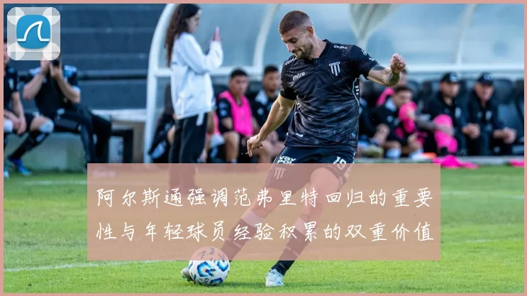 阿尔斯通强调范弗里特回归的重要性与年轻球员经验积累的双重价值