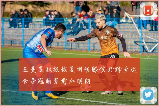 王曼昱积极恢复训练膝伤好转全运会争冠前景愈加明朗